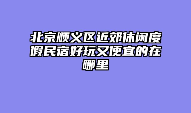 北京顺义区近郊休闲度假民宿好玩又便宜的在哪里