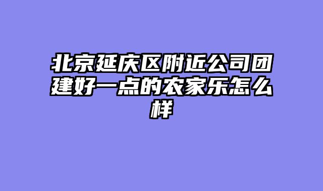 北京延庆区附近公司团建好一点的农家乐怎么样