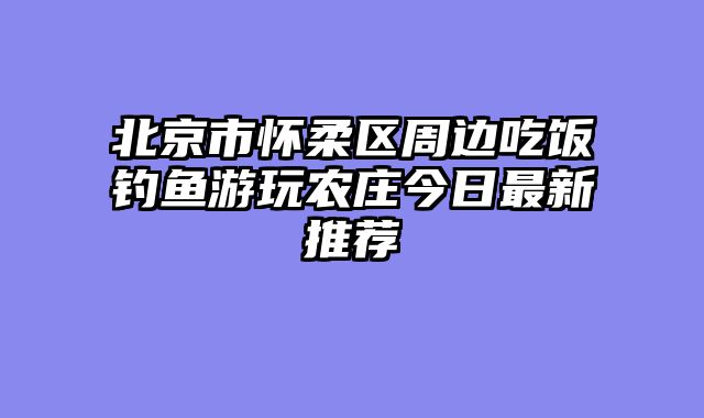 北京市怀柔区周边吃饭钓鱼游玩农庄今日最新推荐