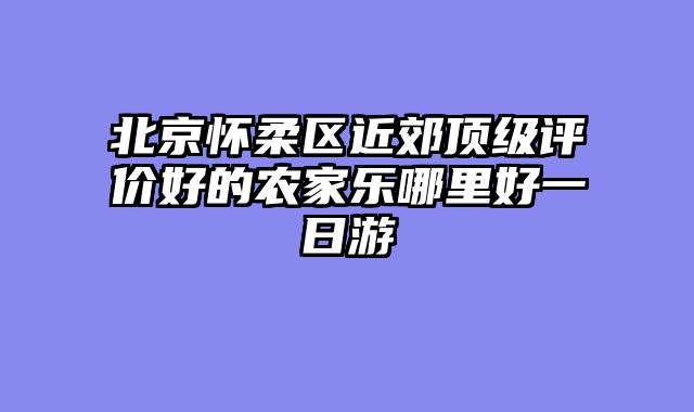 北京怀柔区近郊顶级评价好的农家乐哪里好一日游
