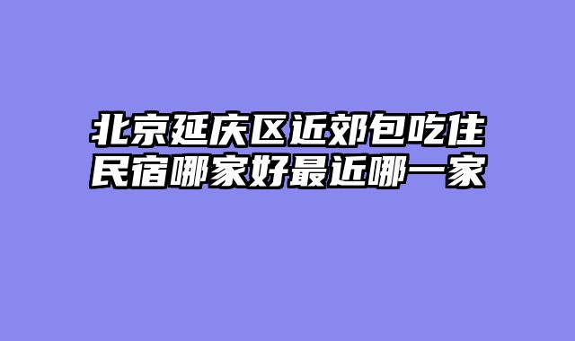 北京延庆区近郊包吃住民宿哪家好最近哪一家