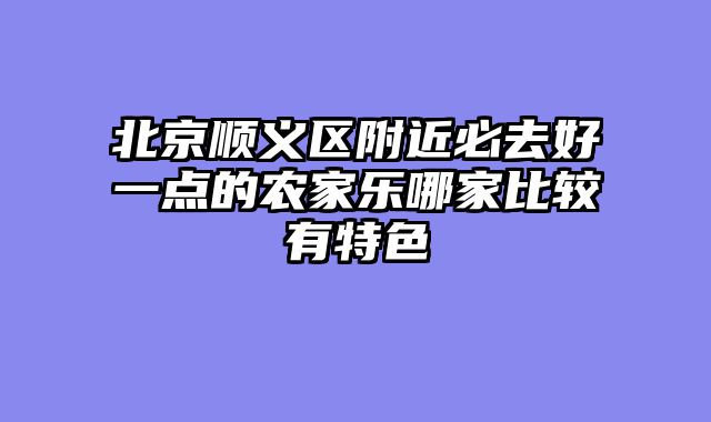 北京顺义区附近必去好一点的农家乐哪家比较有特色