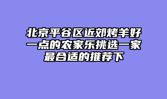 北京平谷区近郊烤羊好一点的农家乐挑选一家最合适的推荐下