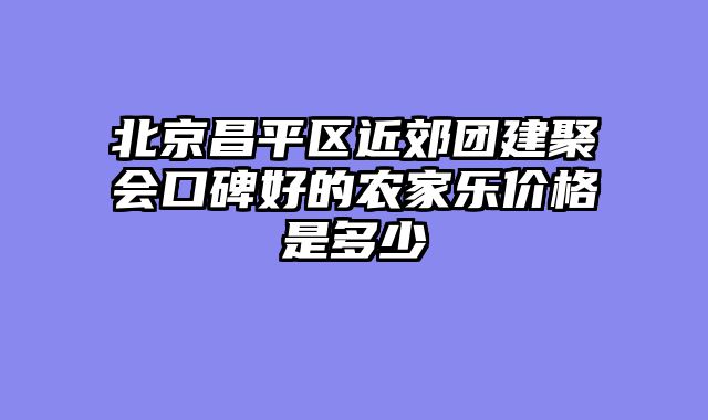 北京昌平区近郊团建聚会口碑好的农家乐价格是多少