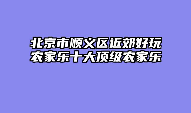 北京市顺义区近郊好玩农家乐十大顶级农家乐