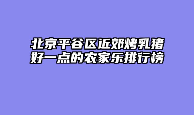 北京平谷区近郊烤乳猪好一点的农家乐排行榜