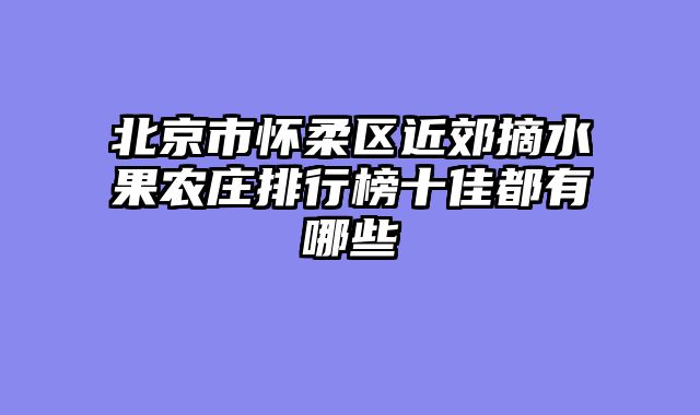 北京市怀柔区近郊摘水果农庄排行榜十佳都有哪些