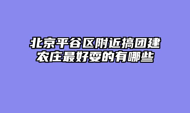 北京平谷区附近搞团建农庄最好耍的有哪些