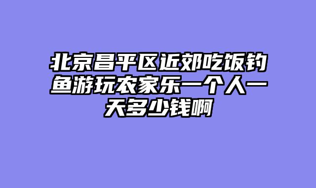 北京昌平区近郊吃饭钓鱼游玩农家乐一个人一天多少钱啊