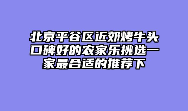 北京平谷区近郊烤牛头口碑好的农家乐挑选一家最合适的推荐下