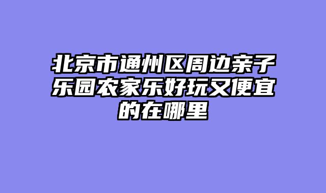 北京市通州区周边亲子乐园农家乐好玩又便宜的在哪里