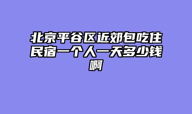 北京平谷区近郊包吃住民宿一个人一天多少钱啊