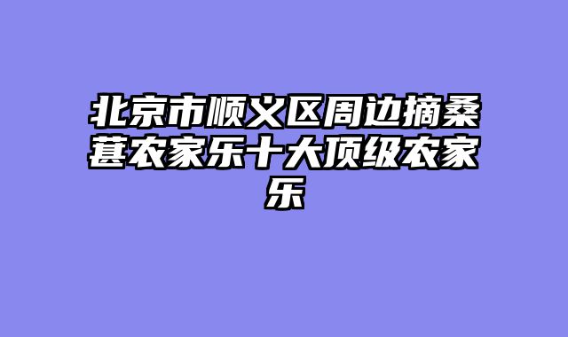 北京市顺义区周边摘桑葚农家乐十大顶级农家乐