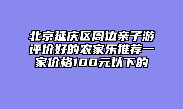 北京延庆区周边亲子游评价好的农家乐推荐一家价格100元以下的