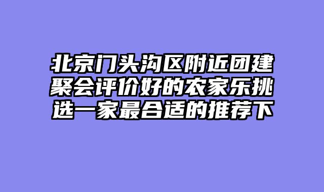 北京门头沟区附近团建聚会评价好的农家乐挑选一家最合适的推荐下