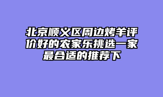 北京顺义区周边烤羊评价好的农家乐挑选一家最合适的推荐下