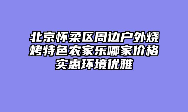 北京怀柔区周边户外烧烤特色农家乐哪家价格实惠环境优雅