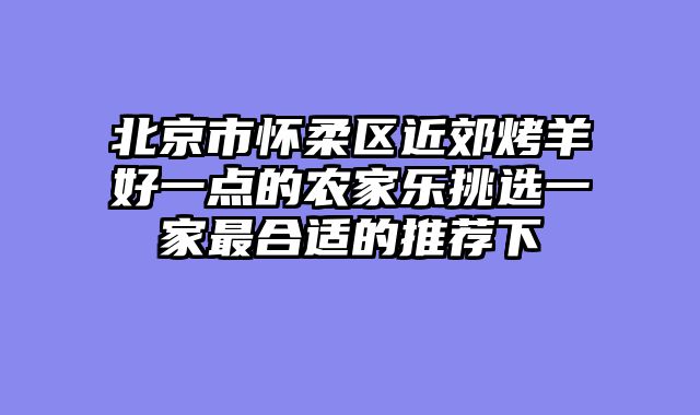 北京市怀柔区近郊烤羊好一点的农家乐挑选一家最合适的推荐下