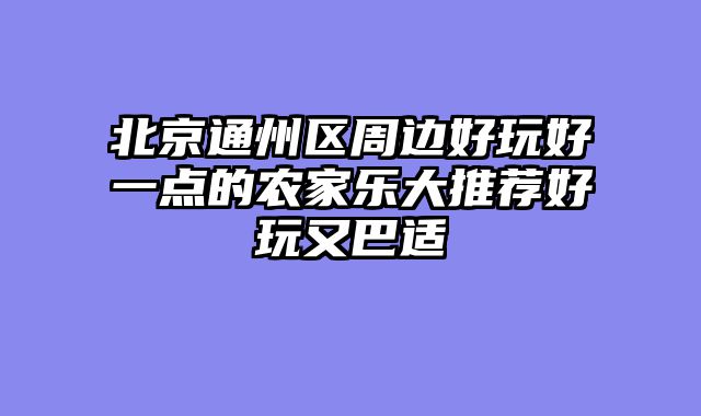北京通州区周边好玩好一点的农家乐大推荐好玩又巴适