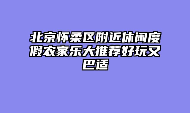 北京怀柔区附近休闲度假农家乐大推荐好玩又巴适