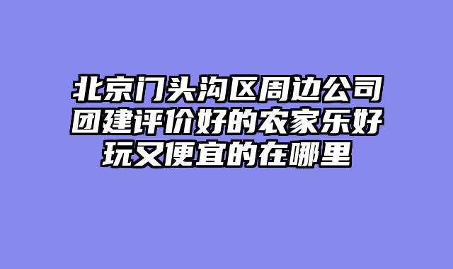 北京门头沟区周边公司团建评价好的农家乐好玩又便宜的在哪里