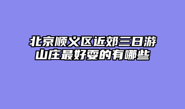 北京顺义区近郊三日游山庄最好耍的有哪些