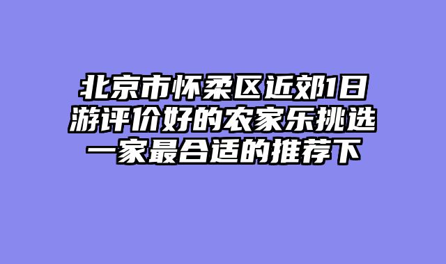 北京市怀柔区近郊1日游评价好的农家乐挑选一家最合适的推荐下