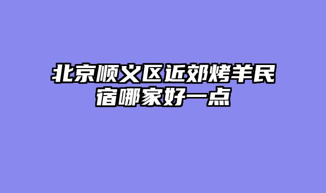 北京顺义区近郊烤羊民宿哪家好一点