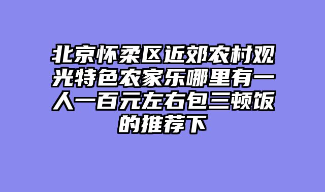 北京怀柔区近郊农村观光特色农家乐哪里有一人一百元左右包三顿饭的推荐下