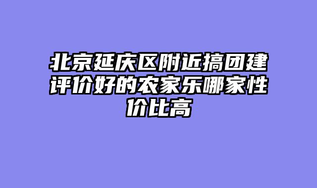 北京延庆区附近搞团建评价好的农家乐哪家性价比高
