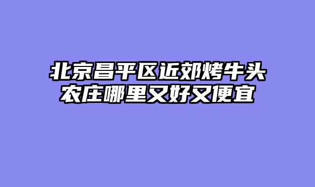 北京昌平区近郊烤牛头农庄哪里又好又便宜