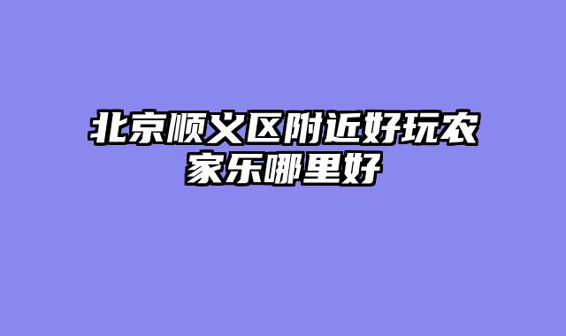 北京顺义区附近好玩农家乐哪里好