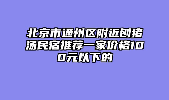 北京市通州区附近刨猪汤民宿推荐一家价格100元以下的