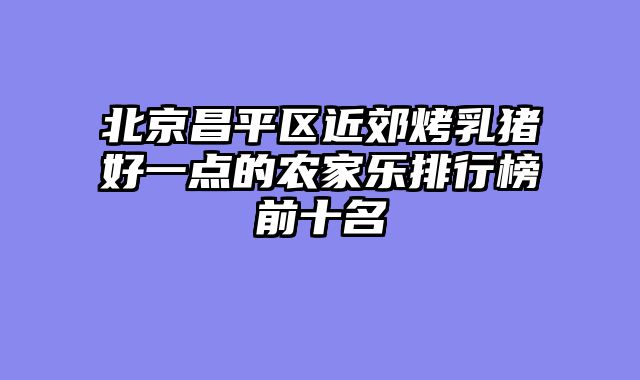 北京昌平区近郊烤乳猪好一点的农家乐排行榜前十名