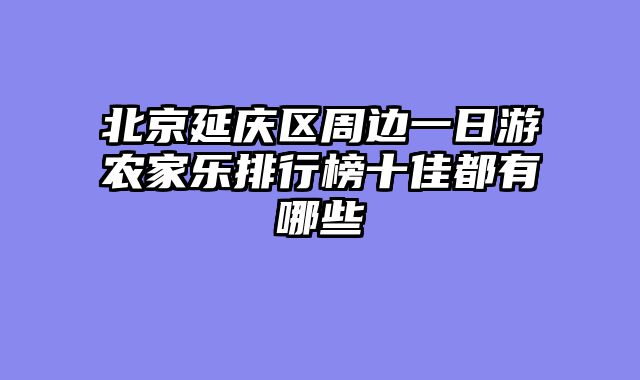 北京延庆区周边一日游农家乐排行榜十佳都有哪些
