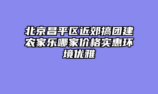 北京昌平区近郊搞团建农家乐哪家价格实惠环境优雅