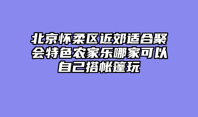北京怀柔区近郊适合聚会特色农家乐哪家可以自己搭帐篷玩