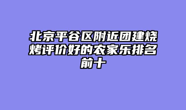 北京平谷区附近团建烧烤评价好的农家乐排名前十