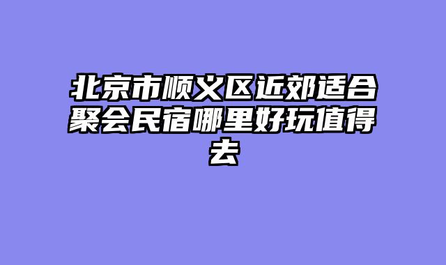 北京市顺义区近郊适合聚会民宿哪里好玩值得去