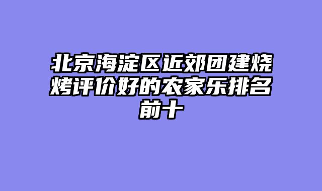 北京海淀区近郊团建烧烤评价好的农家乐排名前十