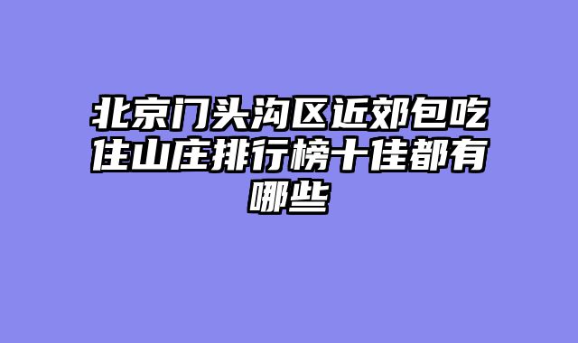 北京门头沟区近郊包吃住山庄排行榜十佳都有哪些