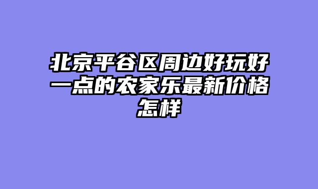 北京平谷区周边好玩好一点的农家乐最新价格怎样
