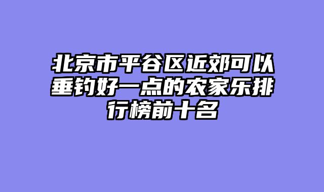 北京市平谷区近郊可以垂钓好一点的农家乐排行榜前十名