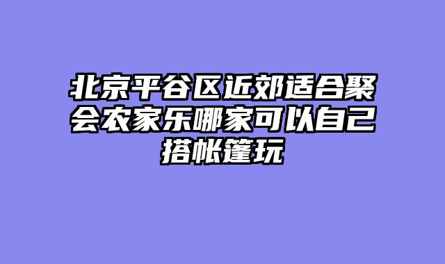 北京平谷区近郊适合聚会农家乐哪家可以自己搭帐篷玩