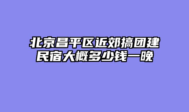 北京昌平区近郊搞团建民宿大概多少钱一晚
