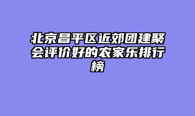 北京昌平区近郊团建聚会评价好的农家乐排行榜