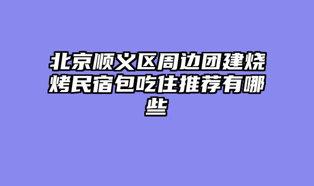北京顺义区周边团建烧烤民宿包吃住推荐有哪些