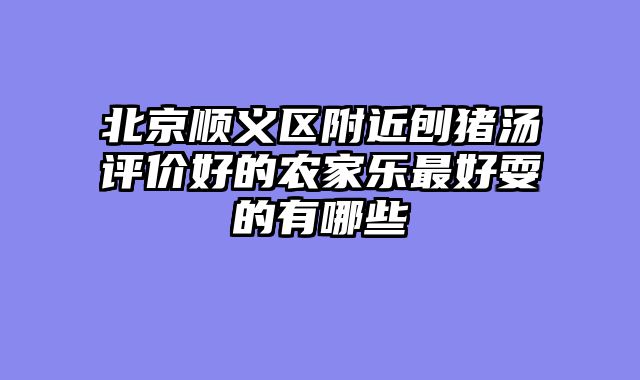 北京顺义区附近刨猪汤评价好的农家乐最好耍的有哪些