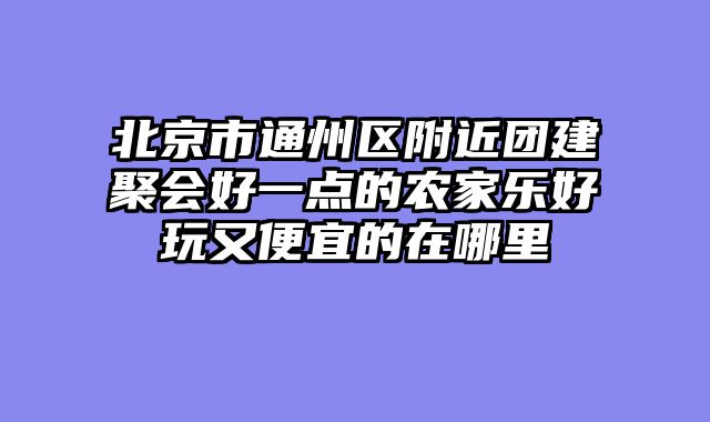 北京市通州区附近团建聚会好一点的农家乐好玩又便宜的在哪里
