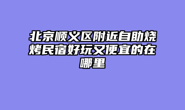 北京顺义区附近自助烧烤民宿好玩又便宜的在哪里